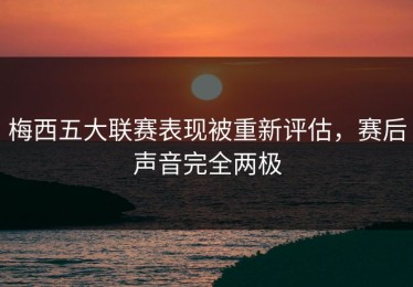 梅西五大联赛表现被重新评估，赛后声音完全两极