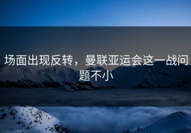场面出现反转，曼联亚运会这一战问题不小