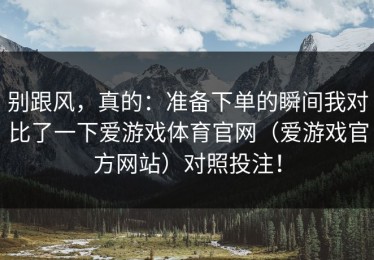 别跟风，真的：准备下单的瞬间我对比了一下爱游戏体育官网（爱游戏官方网站）对照投注！