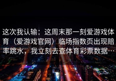 这次我认输：这周末那一刻爱游戏体育（爱游戏官网）临场指数页出现赔率跳水，我立刻去查体育彩票数据…
