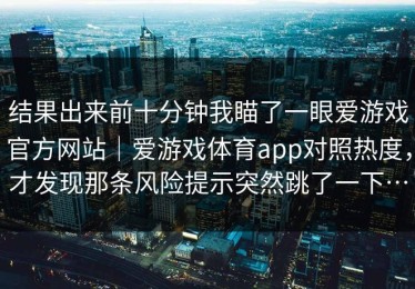 结果出来前十分钟我瞄了一眼爱游戏官方网站｜爱游戏体育app对照热度，才发现那条风险提示突然跳了一下…