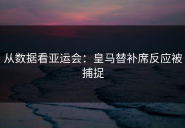 从数据看亚运会：皇马替补席反应被捕捉
