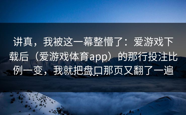 讲真，我被这一幕整懵了：爱游戏下载后（爱游戏体育app）的那行投注比例一变，我就把盘口那页又翻了一遍…