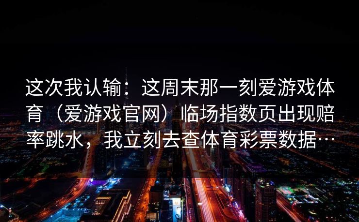 这次我认输：这周末那一刻爱游戏体育（爱游戏官网）临场指数页出现赔率跳水，我立刻去查体育彩票数据…