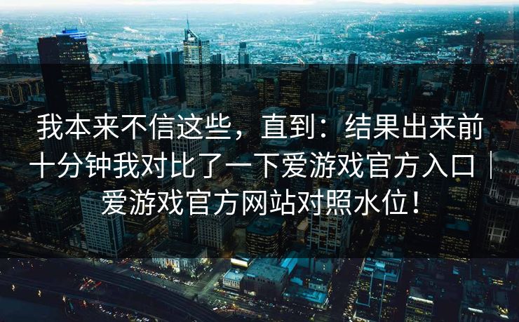 我本来不信这些，直到：结果出来前十分钟我对比了一下爱游戏官方入口｜爱游戏官方网站对照水位！