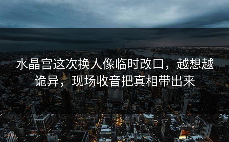 水晶宫这次换人像临时改口，越想越诡异，现场收音把真相带出来