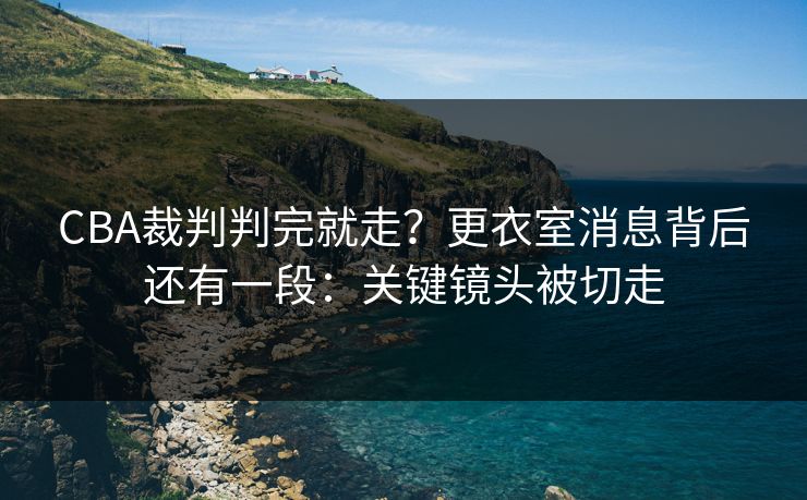 CBA裁判判完就走?更衣室消息背后还有一段:关键镜头被切走 CBA裁判判完就走?更衣室消息背后还有一段:关键镜头被切走