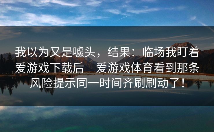 我以为又是噱头,结果:临场我盯着爱游戏下载后|爱游戏体育看到那条风险提示同一时间齐刷刷动了! 我以为又是噱头,结果:临场我盯着爱游戏下载后|爱游戏体育看到那条风险提示同一时间齐刷刷动了!