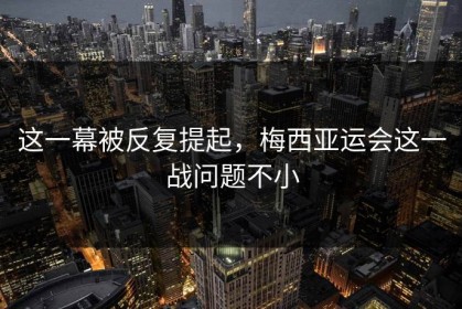 这一幕被反复提起，梅西亚运会这一战问题不小