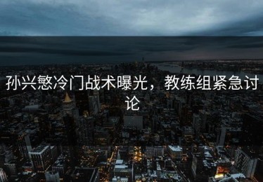 孙兴慜冷门战术曝光，教练组紧急讨论