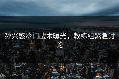 孙兴慜冷门战术曝光，教练组紧急讨论