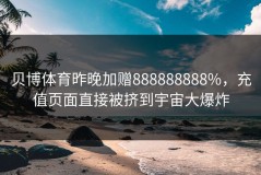 贝博体育昨晚加赠888888888%，充值页面直接被挤到宇宙大爆炸