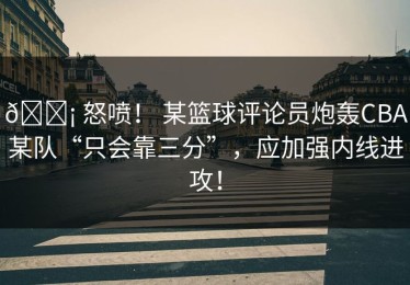 😡 怒喷！ 某篮球评论员炮轰CBA某队“只会靠三分”，应加强内线进攻！