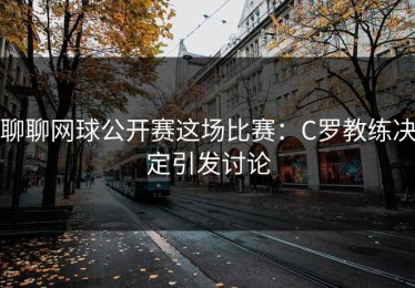 聊聊网球公开赛这场比赛：C罗教练决定引发讨论