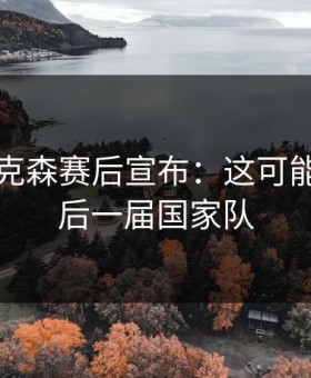 国足艾克森赛后宣布：这可能是我最后一届国家队