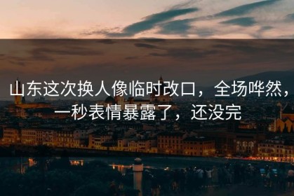 山东这次换人像临时改口，全场哗然，一秒表情暴露了，还没完