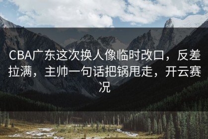 CBA广东这次换人像临时改口，反差拉满，主帅一句话把锅甩走，开云赛况
