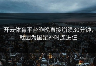 开云体育平台昨晚直接崩溃30分钟，就因为国足补时连进仨