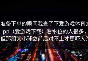 准备下单的瞬间我查了下爱游戏体育app（爱游戏下载）看水位的人很多，但那组大小球数前后对不上才更吓人？