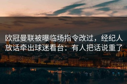 欧冠曼联被曝临场指令改过，经纪人放话牵出球迷看台：有人把话说重了