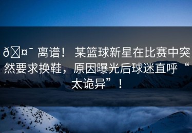 🤯 离谱！ 某篮球新星在比赛中突然要求换鞋，原因曝光后球迷直呼“太诡异”！