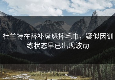 杜兰特在替补席怒摔毛巾，疑似因训练状态早已出现波动