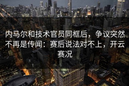 内马尔和技术官员同框后，争议突然不再是传闻：赛后说法对不上，开云赛况