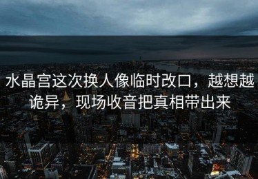 水晶宫这次换人像临时改口，越想越诡异，现场收音把真相带出来