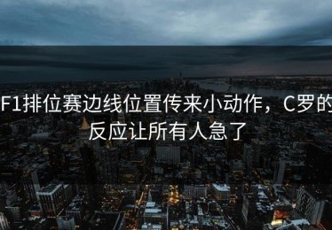 F1排位赛边线位置传来小动作，C罗的反应让所有人急了