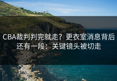 CBA裁判判完就走？更衣室消息背后还有一段：关键镜头被切走