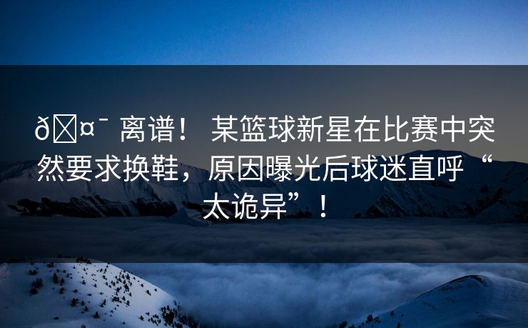🤯 离谱！ 某篮球新星在比赛中突然要求换鞋，原因曝光后球迷直呼“太诡异”！