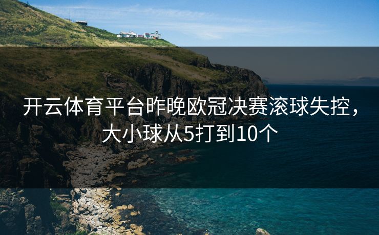 开云体育平台昨晚欧冠决赛滚球失控,大小球从5打到10个 开云体育平台昨晚欧冠决赛滚球失控,大小球从5打到10个