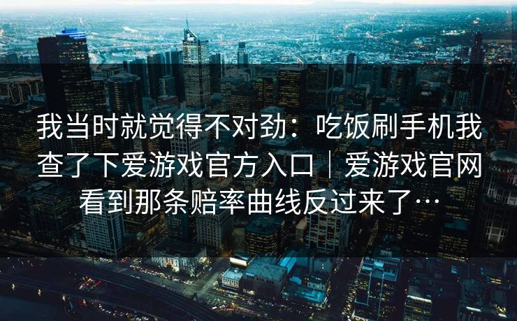 我当时就觉得不对劲：吃饭刷手机我查了下爱游戏官方入口｜爱游戏官网看到那条赔率曲线反过来了…