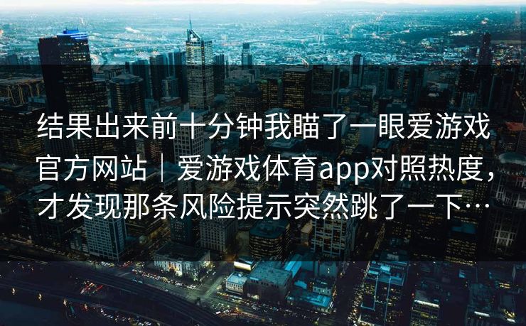 结果出来前十分钟我瞄了一眼爱游戏官方网站｜爱游戏体育app对照热度，才发现那条风险提示突然跳了一下…