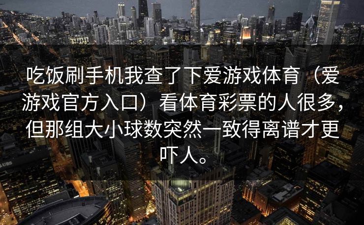 吃饭刷手机我查了下爱游戏体育（爱游戏官方入口）看体育彩票的人很多，但那组大小球数突然一致得离谱才更吓人。