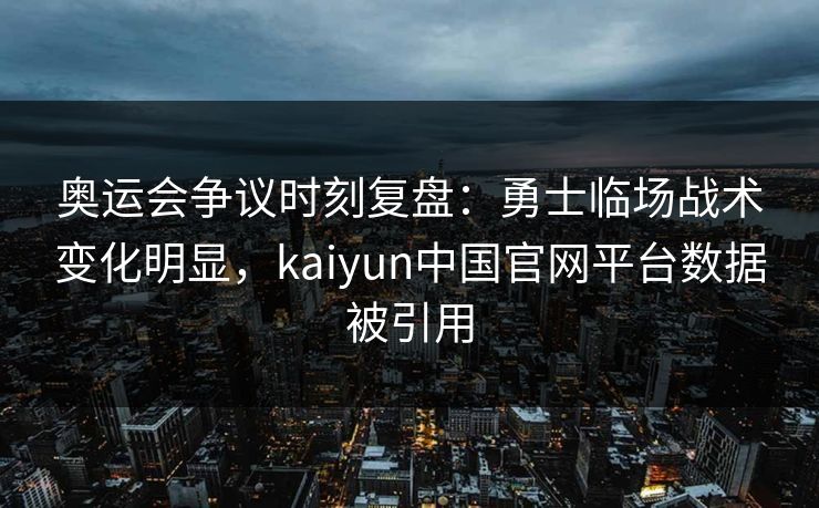 奥运会争议时刻复盘：勇士临场战术变化明显，kaiyun中国官网平台数据被引用
