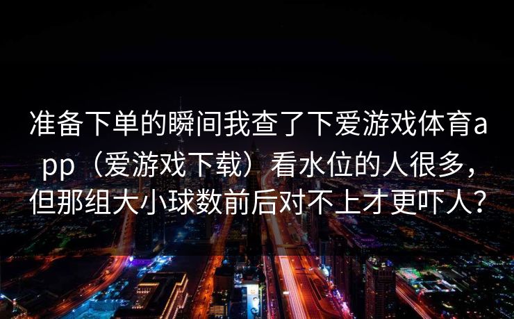 准备下单的瞬间我查了下爱游戏体育app（爱游戏下载）看水位的人很多，但那组大小球数前后对不上才更吓人？