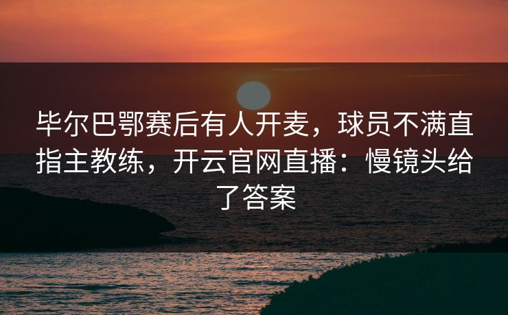 毕尔巴鄂赛后有人开麦，球员不满直指主教练，开云官网直播：慢镜头给了答案