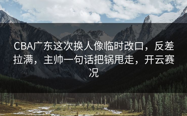 CBA广东这次换人像临时改口,反差拉满,主帅一句话把锅甩走,开云赛况 CBA广东这次换人像临时改口,反差拉满,主帅一句话把锅甩走,开云赛况