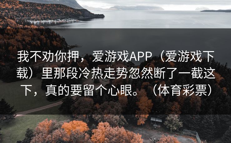 我不劝你押,爱游戏APP(爱游戏下载)里那段冷热走势忽然断了一截这下,真的要留个心眼。(体育彩票) 我不劝你押,爱游戏APP(爱游戏下载)里那段冷热走势忽然断了一截这下,真的要留个心眼。(体育彩票)